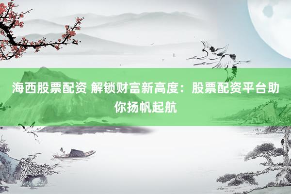 海西股票配資 解鎖財富新高度：股票配資平臺助你揚帆起航
