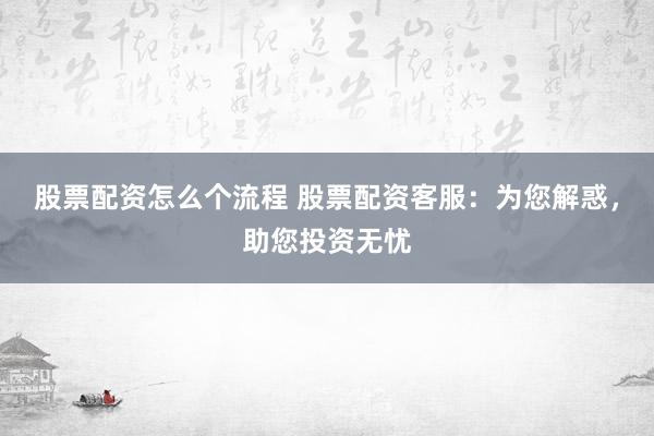 股票配資怎么個流程 股票配資客服：為您解惑，助您投資無憂